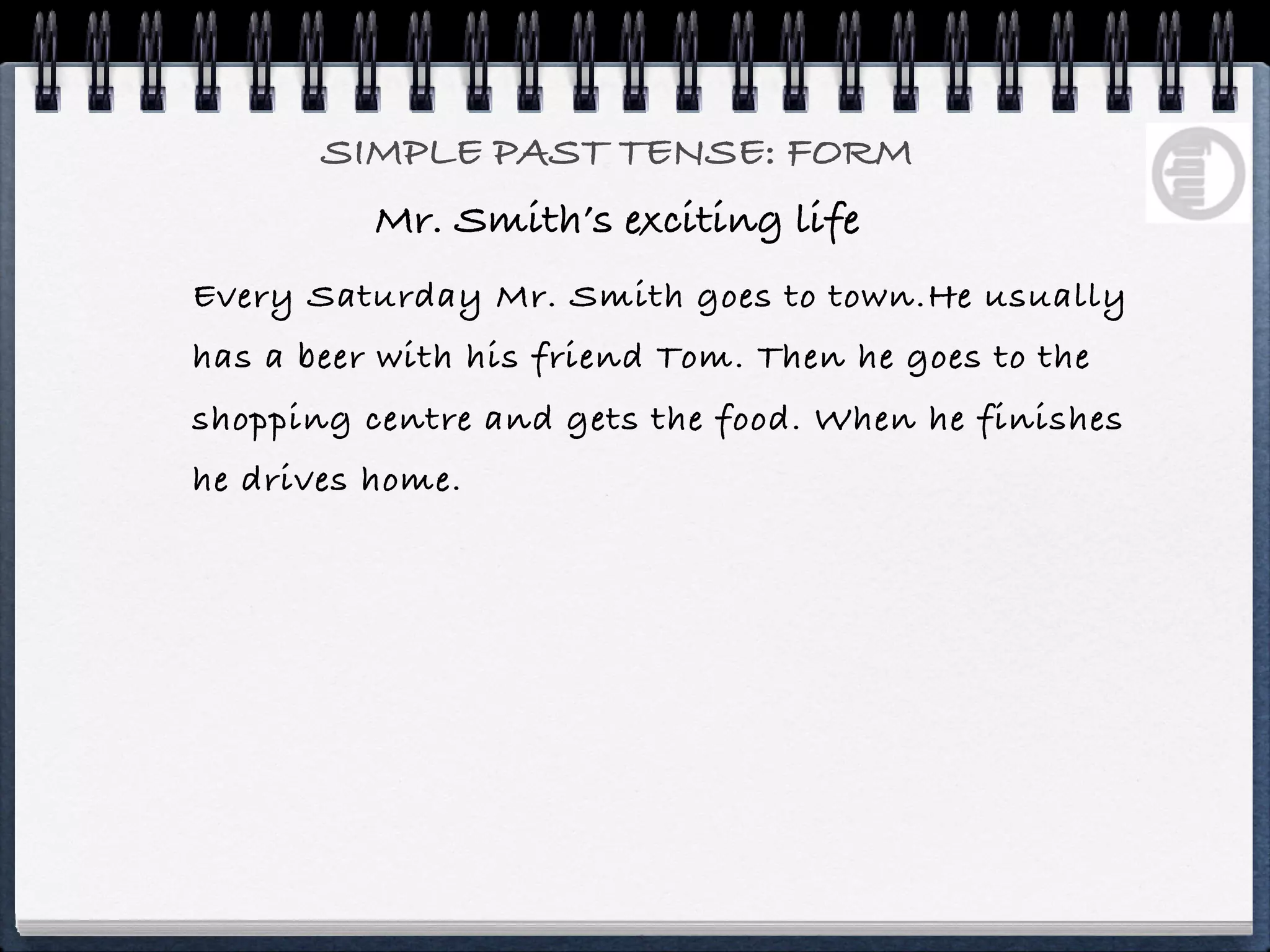 SIMPLE PAST TENSE: FORM
          Mr. Smith’s exciting life
Every Saturday Mr. Smith goes to town.He usually
has a beer with his friend Tom. Then he goes to the
shopping centre and gets the food. When he finishes
he drives home.
 