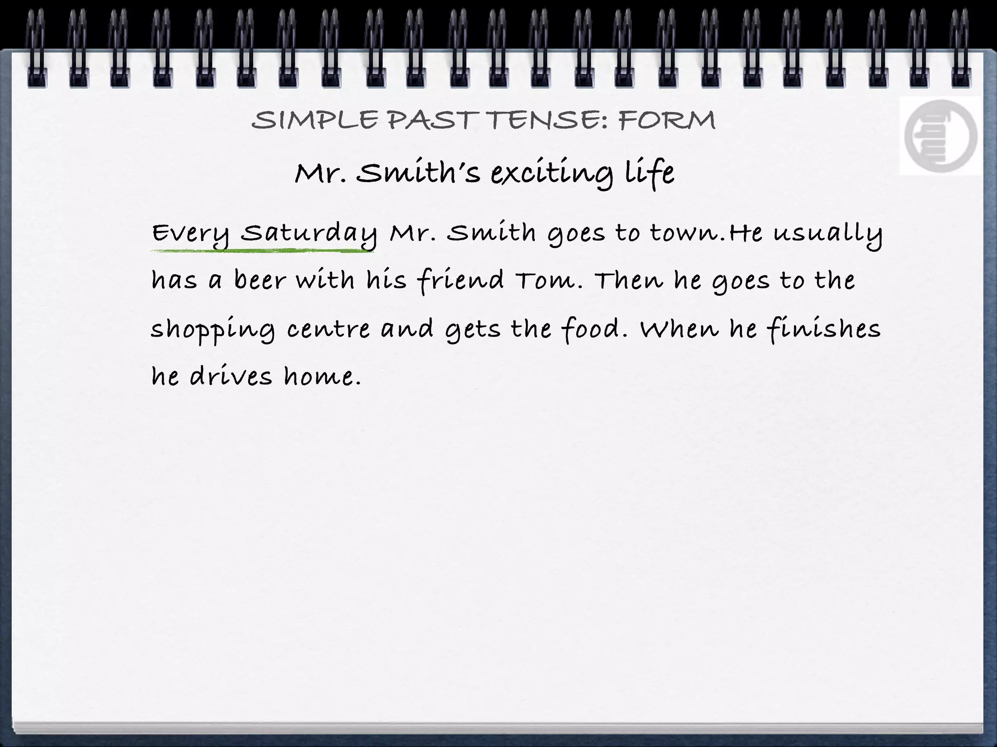 SIMPLE PAST TENSE: FORM
          Mr. Smith’s exciting life
Every Saturday Mr. Smith goes to town.He usually
has a beer with his friend Tom. Then he goes to the
shopping centre and gets the food. When he finishes
he drives home.
 