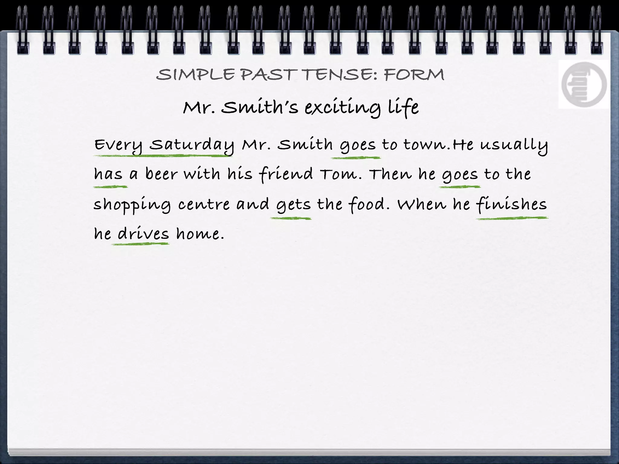 SIMPLE PAST TENSE: FORM
          Mr. Smith’s exciting life
Every Saturday Mr. Smith goes to town.He usually
has a beer with his friend Tom. Then he goes to the
shopping centre and gets the food. When he finishes
he drives home.
 