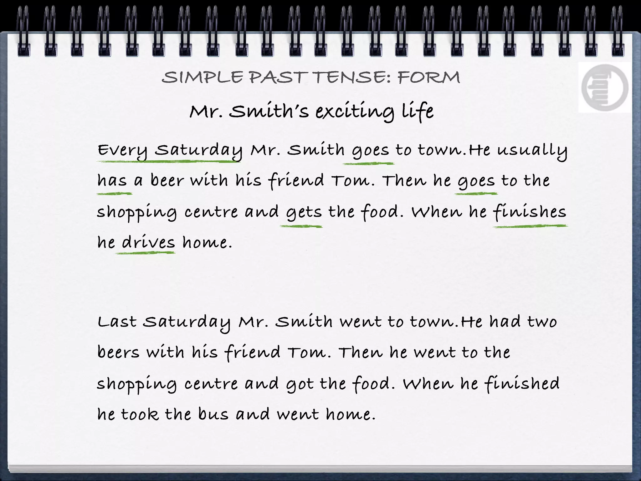 SIMPLE PAST TENSE: FORM
          Mr. Smith’s exciting life
Every Saturday Mr. Smith goes to town.He usually
has a beer with his friend Tom. Then he goes to the
shopping centre and gets the food. When he finishes
he drives home.



Last Saturday Mr. Smith went to town.He had two
beers with his friend Tom. Then he went to the
shopping centre and got the food. When he finished
he took the bus and went home.
 