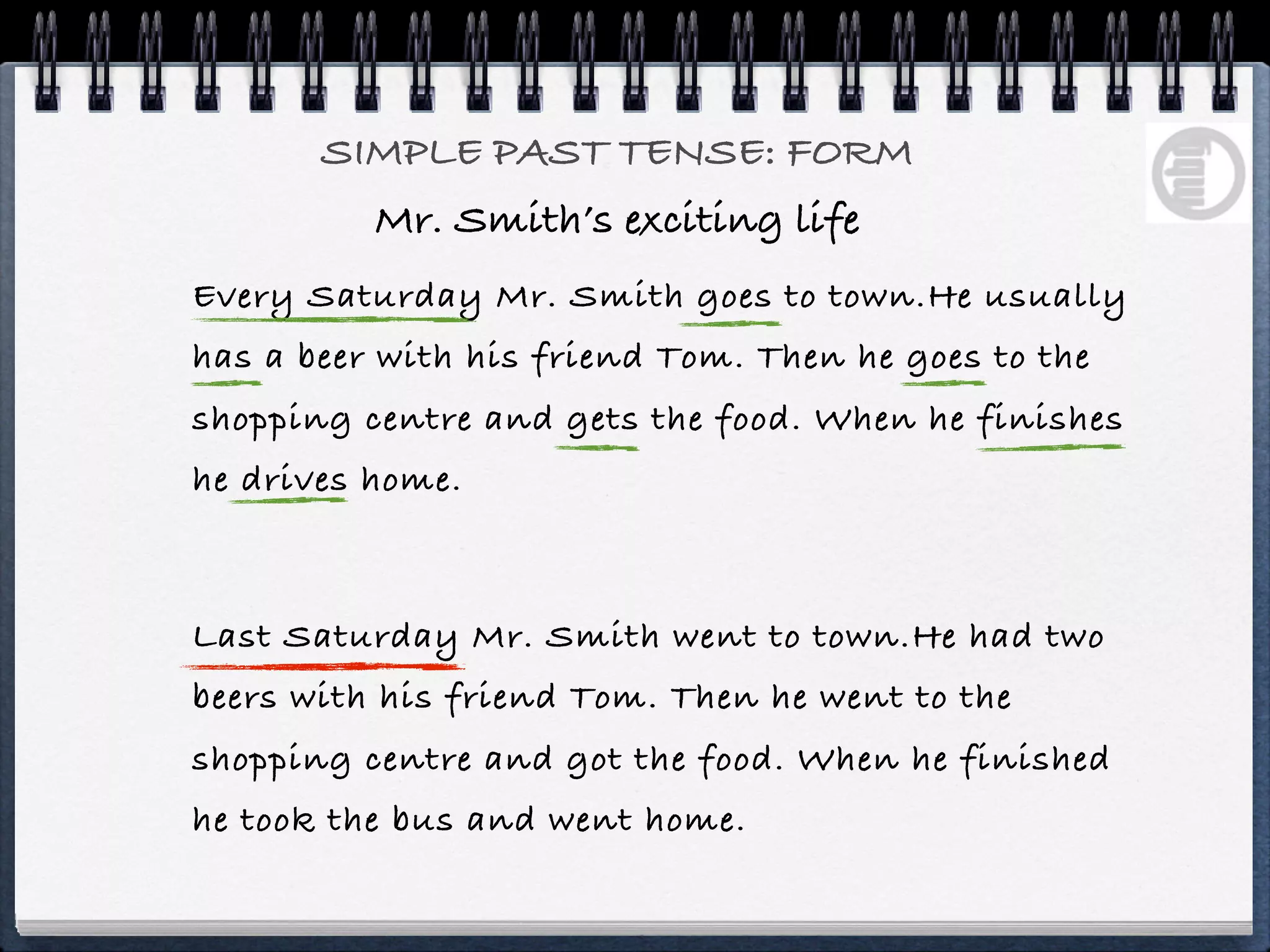 SIMPLE PAST TENSE: FORM
          Mr. Smith’s exciting life
Every Saturday Mr. Smith goes to town.He usually
has a beer with his friend Tom. Then he goes to the
shopping centre and gets the food. When he finishes
he drives home.



Last Saturday Mr. Smith went to town.He had two
beers with his friend Tom. Then he went to the
shopping centre and got the food. When he finished
he took the bus and went home.
 