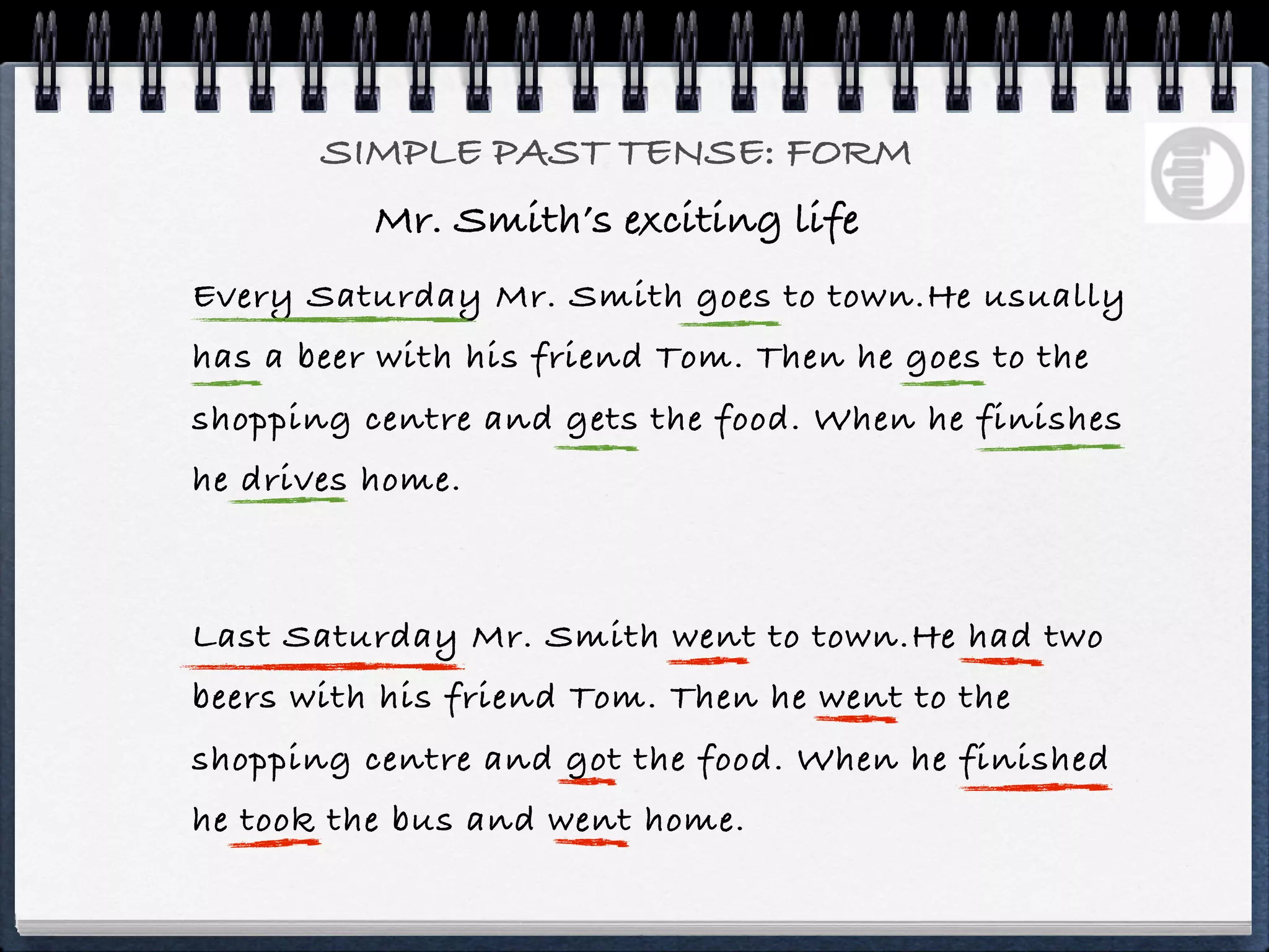 SIMPLE PAST TENSE: FORM
          Mr. Smith’s exciting life
Every Saturday Mr. Smith goes to town.He usually
has a beer with his friend Tom. Then he goes to the
shopping centre and gets the food. When he finishes
he drives home.



Last Saturday Mr. Smith went to town.He had two
beers with his friend Tom. Then he went to the
shopping centre and got the food. When he finished
he took the bus and went home.
 