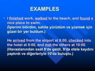 EXAMPLES   I  finished  work,  walked  to the beach, and  found  a nice place to swim. (İşlerimi bitirdim, sahile yürüdüm ve yüzmek için güzel bir yer buldum.) He  arrived  from the airport at 8:00,  checked  into the hotel at 9:00, and  met  the others at 10:00. (Havaalanından saat 8'de geldi, 9'da otele kaydını yaptırdı ve diğerleriyle 10'da buluştu.)  