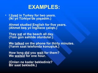 EXAMPLES: I  lived  in Turkey for two years. (İki yıl Türkiye'de yaşadım.) Ahmet studied English for five years. (Ahmet beş yıl İngilizce çalıştı.) They  sat  at the beach all day. (Tüm gün sahilde oturdular.) We  talked  on the phone for thirty minutes. (Yarım saat telefonda konuştuk.) How long  did  you  wait  for them? We  waited  for one hour. (Onları ne kadar beklediniz? Bir saat bekledik.) 