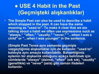 ●  USE 4 Habit in the Past        (Geçmişteki alışkanlıklar) The Simple Past can also be used to describe a habit which stopped in the past. It can have the same meaning as "used to". To make it clear that we are talking about a habit we often use expressions such as "always," "often," "usually," "never," "...when I was a child" or "...when I was younger" in the sentence. (Simple Past Tense aynı zamanda geçmişte vazgeçtiğimiz alışkanlıklar için de kullanılır. "used to" kalıbıyla aynı amaçla kullanılabilir. Bahsettiğimiz eylemin bir alışkanlık olduğunu açıkça belirtmek için cümlelerde "always" (daima), "often" (sık sık), "usually" (genellikle) ve "never" (asla) gibi zaman ifadeleri kullanılır. 