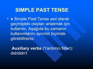 SIMPLE PAST TENSE ●  Simple Past  Tense asıl olarak geçmişteki olayları anlatmak için kullanılır. Aşağıda bu zamanın kullanımlarını ayrıntılı biçimde görebilirsiniz.   Auxiliary verbs  (Yardımcı fiiller) :  did/didn't 