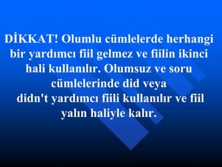 DİKKAT! Olumlu cümlelerde herhangi bir yardımcı fiil gelmez ve fiilin ikinci hali kullanılır. Olumsuz ve soru cümlelerinde did veya  didn't yardımcı fiili kullanılır ve fiil yalın haliyle kalır. 