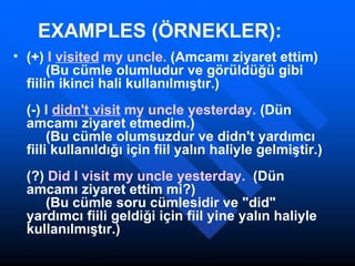 EXAMPLES (ÖRNEKLER): (+)  I  visited  my uncle.  (Amcamı ziyaret ettim)      (Bu cümle olumludur ve görüldüğü gibi fiilin ikinci hali kullanılmıştır.)  (-)  I  didn't visit  my uncle yesterday.  (Dün amcamı ziyaret etmedim.)      (Bu cümle olumsuzdur ve didn't yardımcı fiili kullanıldığı için fiil yalın haliyle gelmiştir.) (?)  Did I visit my uncle yesterday.   (Dün amcamı ziyaret ettim mi?)      (Bu cümle soru cümlesidir ve "did" yardımcı fiili geldiği için fiil yine yalın haliyle kullanılmıştır.)    