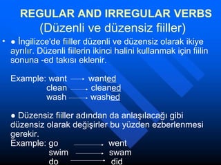 REGULAR AND IRREGULAR   VERBS   (Düzenli ve düzensiz fiiller)   ●  İngilizce'de fiiller düzenli ve düzensiz olarak ikiye ayrılır. Düzenli fiilerin ikinci halini kullanmak için fiilin sonuna -ed takısı eklenir. Example: want  want ed               clean  clean ed               wash  wash ed   ● Düzensiz fiiller adından da anlaşılacağı gibi düzensiz olarak değişirler bu yüzden ezberlenmesi gerekir.  Example: go  went               swim    swam               do    did  