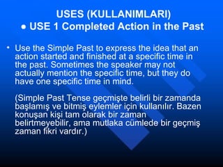 USES (KULLANIMLARI) ●  USE 1   Completed Action in the Past   Use the Simple Past to express the idea that an action started and finished at a specific time in the past. Sometimes the speaker may not actually mention the specific time, but they do have one specific time in mind. (Simple Past Tense geçmişte belirli bir zamanda başlamış ve bitmiş eylemler için kullanılır. Bazen konuşan kişi tam olarak bir zaman belirtmeyebilir, ama mutlaka cümlede bir geçmiş zaman fikri vardır.) 