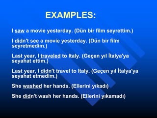 EXAMPLES: I  saw  a movie yesterday. (Dün bir film seyrettim.) I  did n't see a movie yesterday. (Dün bir film seyretmedim.) Last year, I  traveled  to Italy. (Geçen yıl İtalya'ya seyahat ettim.) Last year, I  did n't travel to Italy. (Geçen yıl İtalya'ya seyahat etmedim.) She  washed  her hands. (Ellerini yıkadı) She  did n't wash her hands. (Ellerini yıkamadı)  