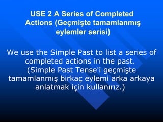 USE 2   A Series of Completed   Actions   (Geçmişte tamamlanmış eylemler serisi) We use the Simple Past to list a series of completed actions in the past.  (Simple Past Tense'i geçmişte tamamlanmış birkaç eylemi arka arkaya anlatmak için kullanırız.)  