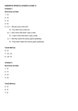 GABARITO APOSTILA (PAGES 5,6 AND 7)
Unidade 3
Exercícios de Sala
1 – D
2 – D
3 – D
4 – B
5 – a) I – Did you buy a new car?
N – You didn’t buy a new car.
b) I – Did I drink milk when I was a child.
N – I didn’t drink milk when I was a child.
c) I – Did they watch the soccer game yesterday.
N – They didn’t watch the soccer game yesterday.
Tarefa Mínima
6 – D
7 – 01, 16
8 – 04, 16
Unidade 4
Exercícios de Sala
1 – E
2 – A
3 – D
4 – B
Tarefa Mínima
5 – E
6 – E
7 - D
 