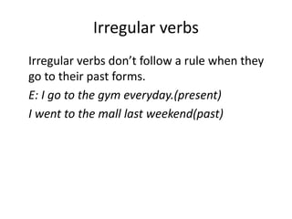 Irregular verbs
Irregular verbs don’t follow a rule when they
go to their past forms.
E: I go to the gym everyday.(present)
I went to the mall last weekend(past)