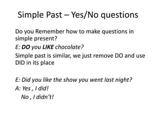 Simple Past – Yes/No questions
Do you Remember how to make questions in
simple present?
E: DO you LIKE chocolate?
Simple past is similar, we just remove DO and use
DID in its place
E: Did you like the show you went last night?
A: Yes , I did!
No , I didn’t!