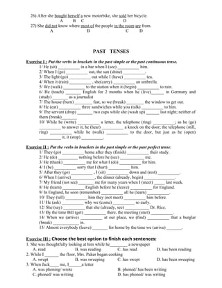 26) After she bought herself a new motorbike, she sold her bicycle.
A B C D
27) She did not know where most of the people in the room are from.
A B C D
PAST TENSES
Exercise I : Put the verbs in brackets in the past simple or the past continuous tense.
1/ He (sit) __________ in a bar when I (see) __________ him.
2/ When I (go) __________ out, the sun (shine) __________.
3/ The light (go) __________ out while I (have) __________ tea.
4/ When it (rain) __________ , she(carry) __________ an umbrella.
5/ We (walk) __________ to the station when it (begin) __________ to rain.
6/ He (teach) _______ English for 2 months when he (live)______ in Germany and
(study) _______ as a journalist
7/ The house (burn) ________ fast, so we (break) ________ the window to get out.
8/ He (eat) __________ three sandwiches while you (talk) __________ to him.
9/ The servant (drop) _______ two cups while she (wash up) ______ last night; neither of
them (break)_______
10/ While he (write) __________ a letter, the telephone (ring) __________; as he (go)
__________ to answer it, he (hear) __________ a knock on the door; the telephone (still,
ring) __________ while he (walk) __________ to the door, but just as he (open)
__________ it, it (stop) __________.
Exercise II : Put the verbs in brackets in the past simple or the past perfect tense.
1/ They (go) __________ home after they (finish) __________ their study.
2/ He (do) _________ nothing before he (see) ___________ me.
3/ He (thank) __________ me for what I (do) __________ for him.
4/ I (be) __________ sorry that I (hurt) __________ him.
5/ After they (go) __________ , I (sit) __________ down and (rest) __________.
6/ When I (arrive)___________, the dinner (already, begin) ______________.
7/ My friend (not see) _______ me for many years when I (meet) _____ last week.
8/ He (learn) __________ English before he (leave) __________ for England.
9/ In England, he soon (remember) __________ all he (learn) __________.
10/ They (tell) __________ him they (not meet) __________ him before.
11/ He (ask) __________ why we (come) __________ so early.
12/ She (say) __________ that she (already, see) ___________ Dr. Rice.
13/ By the time Bill (get) __________ there, the meeting (start) __________.
14/ When we (arrive) __________ at our place, we (find) __________ that a burglar
(break) ____________ in.
15/ Almost everybody (leave) _______ for home by the time we (arrive) _______.
Exercise III : Choose the best option to finish each sentences:
1. She was thoughtfully looking at him while he_________ a newspaper
A. read B. was reading C. has read D. has been reading
2. While I _______ the floor, Mrs. Paker began cooking
A. swept B. was sweeping C. has swept D. has been sweeping
3. When Jack_____ me, I______a letter
A. was phoning/ wrote B. phoned/ has been writing
C. phoned/ was writing D. has phoned/ was writing
 
