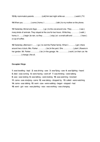 13.My roommate’s parents …………(call) him last night while we ……………( watch ) TV.
14.When you …………( come ) home, I ………………( talk ) to my mother on the phone.
15.Yesterday Ahmet and Ayşe ……… ( go ) to the zoo around one. They………… ( see )
many kinds of animals. They stayed at the zoo for two hours. While they ………… ( walk )
home, it ….....( begin )to rain, so they ……….. ( stop ) at a small café and ………… ( have )
a cup of coffee.
16.Yesterday afternoon I …… ( go ) to visit the Parker family. When I……….. ( get ) there
around two o’clock, Mrs. Parker …………( be )in the yard. She …………… ( plant ) flowers in
her garden. Mr. Parker………….. ( be ) in the garage. He ……………( work ) on their car. He
……………( change ) the oil.
Cevaplar / Keys
1. was travelling - kept 2. was driving - saw 3. was flying - saw 4. was fighting - heard
5. died - was running 6. were having - went off 7. was thinking - were talking
8. saw - was looking 9. was talking - were looking 10. was watching - knocked
11. came - was studying - came 12. was taking - dropped by 13. called - were watching
14. came - was talking 15. went - saw - were walking - began - stopped - had
16. went - got - was - was planting - was - was working - was changing
 
