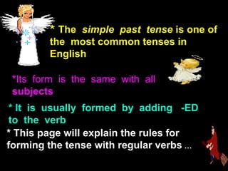 *  The  simple  past  tense  is one of the  most common tenses in English .   * Its  form  is  the  same  with  all  subjects * It  is  usually  formed  by  adding  -ED to  the  verb   *  This page will explain the rules for forming the tense with regular verbs   … 