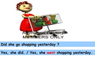 Did she go shopping yesterday ? Yes, she did. / Yes, she  went  shopping yesterday. 