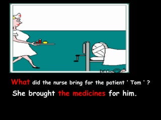 What   did the nurse bring for the patient ‘ Tom ‘ ? She brought   the medicines   for him. 