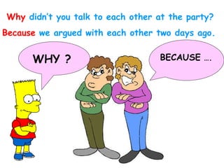 Why  didn’t you talk to each other at the party? Because  we   argued with each other two days ago. WHY ? BECAUSE  …. 