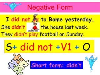 Negative Form I   did not go   to Rome yesterday. She   didn’t clean   the house last week . They  didn’t play  football on Sunday . Short form: didn’t S +   did not   + V1   +   O 