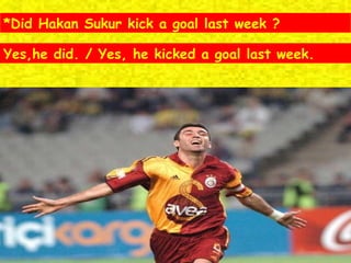 *Did Hakan Sukur kick a goal last week ? Yes,he did. / Yes, he kicked a goal last week. 