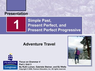 1
           Simple Past,
           Present Perfect, and
           Present Perfect Progressive


     Adventure Travel



Focus on Grammar 4
Part I, Unit 3
By Ruth Luman, Gabriele Steiner, and BJ Wells
Copyright © 2006. Pearson Education, Inc. All rights reserved.
 