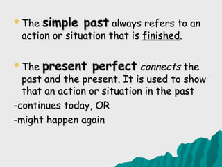  The   simple past always refers to an
 action or situation that is finished.

 The   present perfect connects the
  past and the present. It is used to show
  that an action or situation in the past
-continues today, OR
-might happen again
 