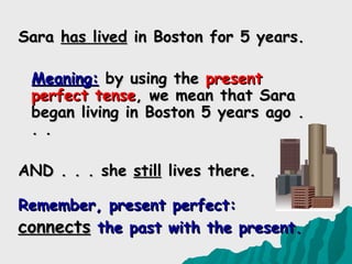 Sara has lived in Boston for 5 years.

 Meaning: by using the present
 perfect tense, we mean that Sara
 began living in Boston 5 years ago .
 . .

AND . . . she still lives there.

Remember, present perfect:
connects the past with the present.
 