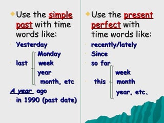  Use   the simple       Use   the present
    past with time          perfect with
    words like:             time words like:
• Yesterday             •   recently/lately
        Monday          •   Since
• last   week           •   so far
        year                        week
         month, etc     •    this   month
A year ago                          year, etc.
• in 1990 (past date)
 