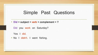 Simple Past Questions 
• Did + subject + verb + complement + ? 
Did you work on Saturday? 
Yes I did. 
• No I didn't. I went fishing. 
 