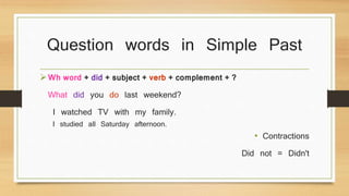 Question words in Simple Past 
Wh word + did + subject + verb + complement + ? 
What did you do last weekend? 
I watched TV with my family. 
I studied all Saturday afternoon. 
• Contractions 
Did not = Didn't 
 