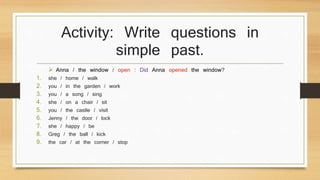 Activity: Write questions in 
simple past. 
 Anna / the window / open : Did Anna opened the window? 
1. she / home / walk 
2. you / in the garden / work 
3. you / a song / sing 
4. she / on a chair / sit 
5. you / the castle / visit 
6. Jenny / the door / lock 
7. she / happy / be 
8. Greg / the ball / kick 
9. the car / at the corner / stop 
