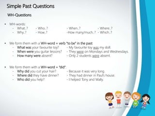 Simple Past Questions
WH-Questions
• WH-words:
- What..? - Who..? - When..? - Where..?
- Why..? - How..? -How many/much..? - Which..?
• We form them with a WH-word + verb “to be” in the past:
- What was your favourite toy? - My favourite toy was my doll.
- When were you guitar lessons? - They were on Mondays and Wednesdays.
- How many were absent? - Only 2 students were absent.
• We form them with a WH-word + “did”:
- Why did you cut your hair? - Because it was very long.
- Where did they have dinner? - They had dinner in Paul’s house.
- Who did you help? - I helped Tony and Wally.
 