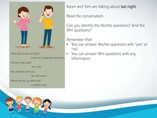Karen and Tom are talking about last night.
Read the conversation.
Can you identify the Yes/No questions? And the
WH-questions?
Remember that:
• You can answer Yes/No questions with “yes” or
“no”.
• You can answer WH-questions with any
information.
What did you do last night?
Did you have sushi?
Was Amanda with you?
Where did you go after that?
I went to a Japanese restaurant.
Yes, I did.
No, she wasn’t.
I walked home.
 