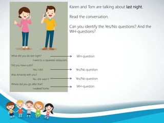 Karen and Tom are talking about last night.
Read the conversation.
Can you identify the Yes/No questions? And the
WH-questions?
What did you do last night?
Did you have sushi?
Was Amanda with you?
Where did you go after that?
I went to a Japanese restaurant.
Yes, I did.
No, she wasn’t.
I walked home.
Yes/No question
Yes/No question
WH-question
WH-question
 