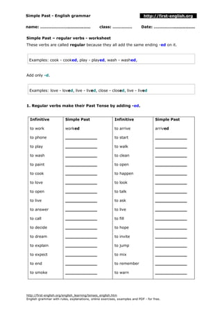 Simple Past - English grammar http://first-english.org
name: …………………................. class: …………… Date: ……………................
Simple Past – regular verbs - worksheet
These verbs are called regular because they all add the same ending -ed on it.
Examples: cook - cooked, play - played, wash - washed,
Add only -d.
Examples: love - loved, live - lived, close - closed, live - lived
1. Regular verbs make their Past Tense by adding -ed.
Infinitive
to work
to phone
to play
to wash
to paint
to cook
to love
to open
to live
to answer
to call
to decide
to dream
to explain
to expect
to end
to smoke
Simple Past
worked
____________
____________
____________
____________
____________
____________
____________
____________
____________
____________
____________
____________
____________
____________
____________
____________
Infinitive
to arrive
to start
to walk
to clean
to open
to happen
to look
to talk
to ask
to live
to fill
to hope
to invite
to jump
to mix
to remember
to warn
Simple Past
arrived
____________
____________
____________
____________
____________
____________
____________
____________
____________
____________
____________
____________
____________
____________
____________
____________
http://first-english.org/english_learning/tenses_english.htm
English grammar with rules, explanations, online exercises, examples and PDF - for free.
 