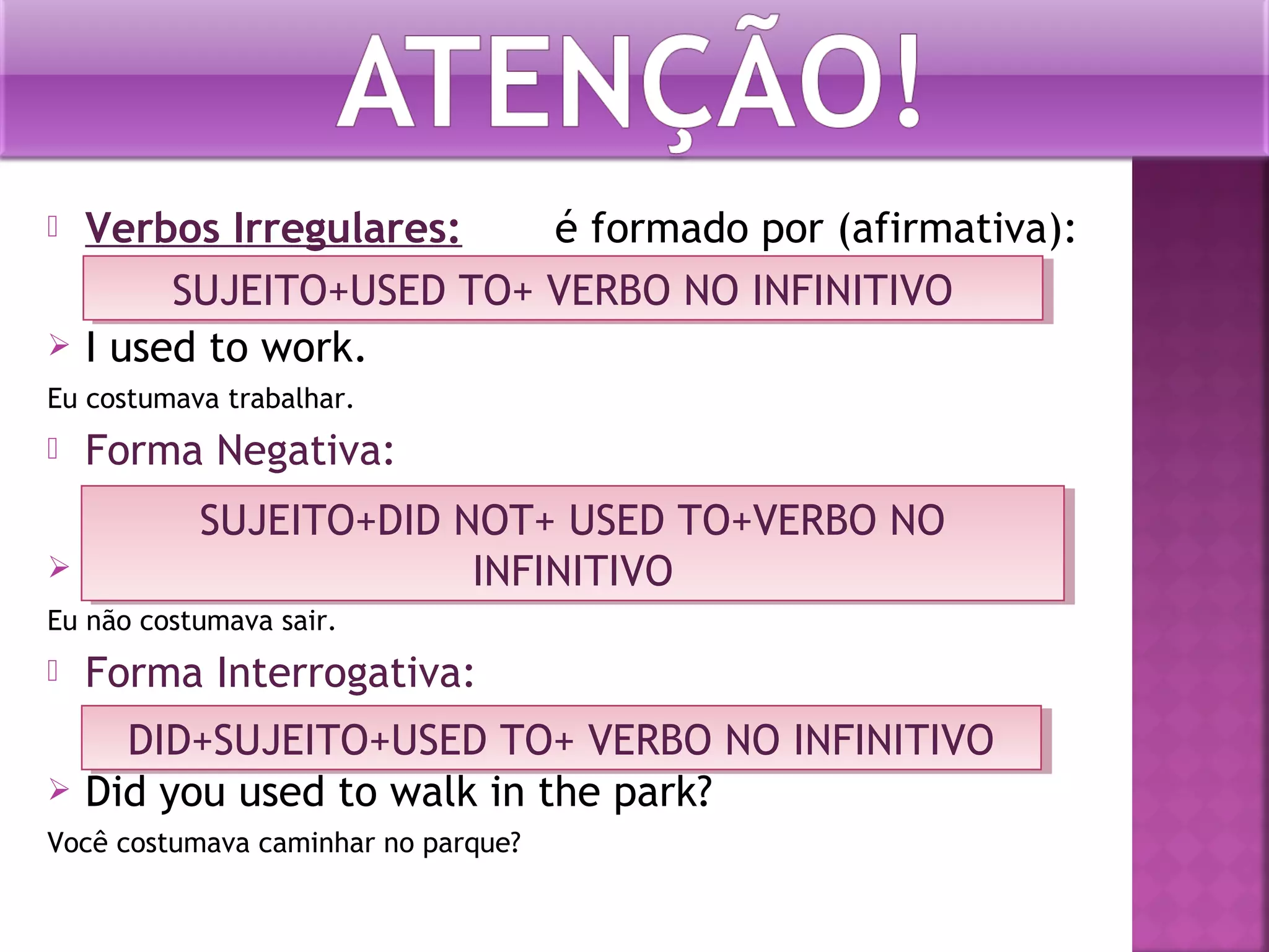 



Verbos Irregulares:
é formado por (afirmativa):
SUJEITO+USED TO+ VERBO NO INFINITIVO
SUJEITO+USED TO+ VERBO NO INFINITIVO
I used to work.

Eu costumava trabalhar.



Forma Negativa:



SUJEITO+DID NOT+ USED TO+VERBO NO
SUJEITO+DID NOT+ USED TO+VERBO NO
I didn’t use to go out.
INFINITIVO
INFINITIVO

Eu não costumava sair.



Forma Interrogativa:



DID+SUJEITO+USED TO+ VERBO NO INFINITIVO
DID+SUJEITO+USED TO+ VERBO NO INFINITIVO
Did you used to walk in the park?

Você costumava caminhar no parque?

 