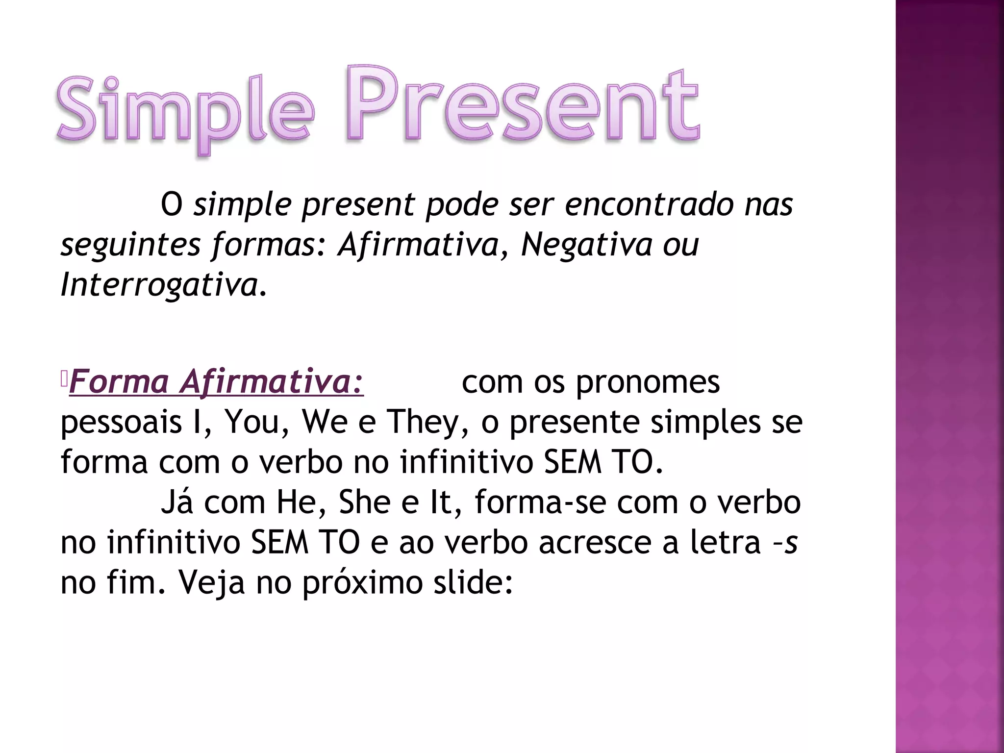 O simple present pode ser encontrado nas
seguintes formas: Afirmativa, Negativa ou
Interrogativa.
Forma

Afirmativa:
com os pronomes
pessoais I, You, We e They, o presente simples se
forma com o verbo no infinitivo SEM TO.
Já com He, She e It, forma-se com o verbo
no infinitivo SEM TO e ao verbo acresce a letra –s
no fim. Veja no próximo slide:

 
