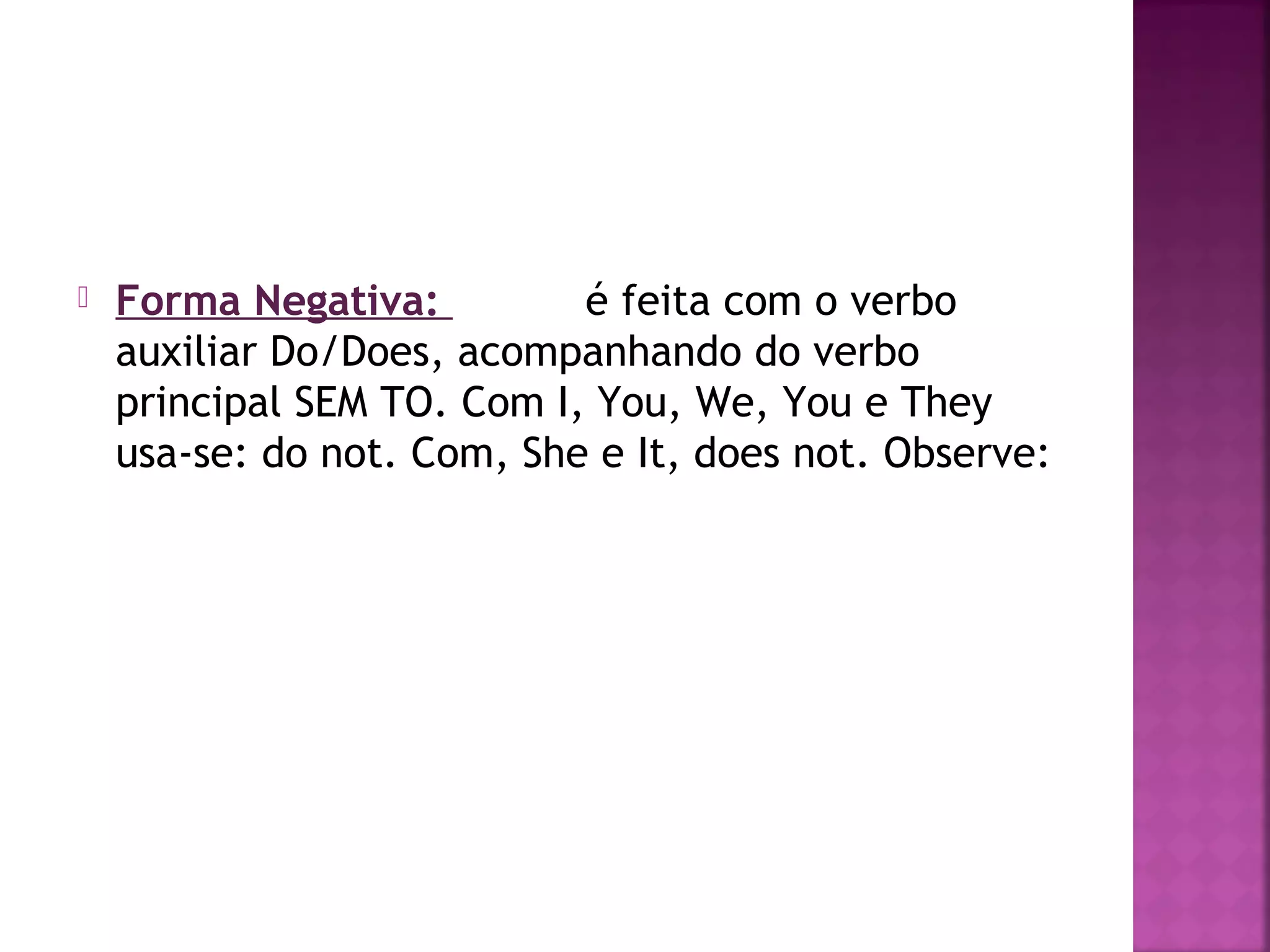 

Forma Negativa:
é feita com o verbo
auxiliar Do/Does, acompanhando do verbo
principal SEM TO. Com I, You, We, You e They
usa-se: do not. Com, She e It, does not. Observe:

 