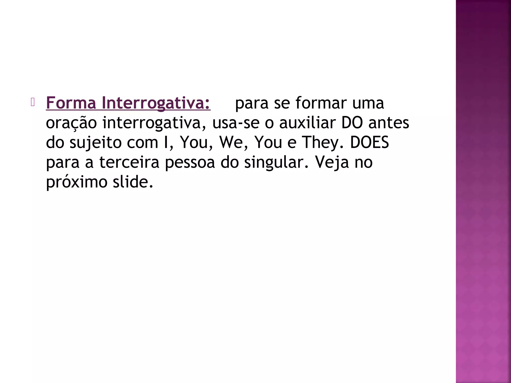 

Forma Interrogativa: para se formar uma
oração interrogativa, usa-se o auxiliar DO antes
do sujeito com I, You, We, You e They. DOES
para a terceira pessoa do singular. Veja no
próximo slide.

 