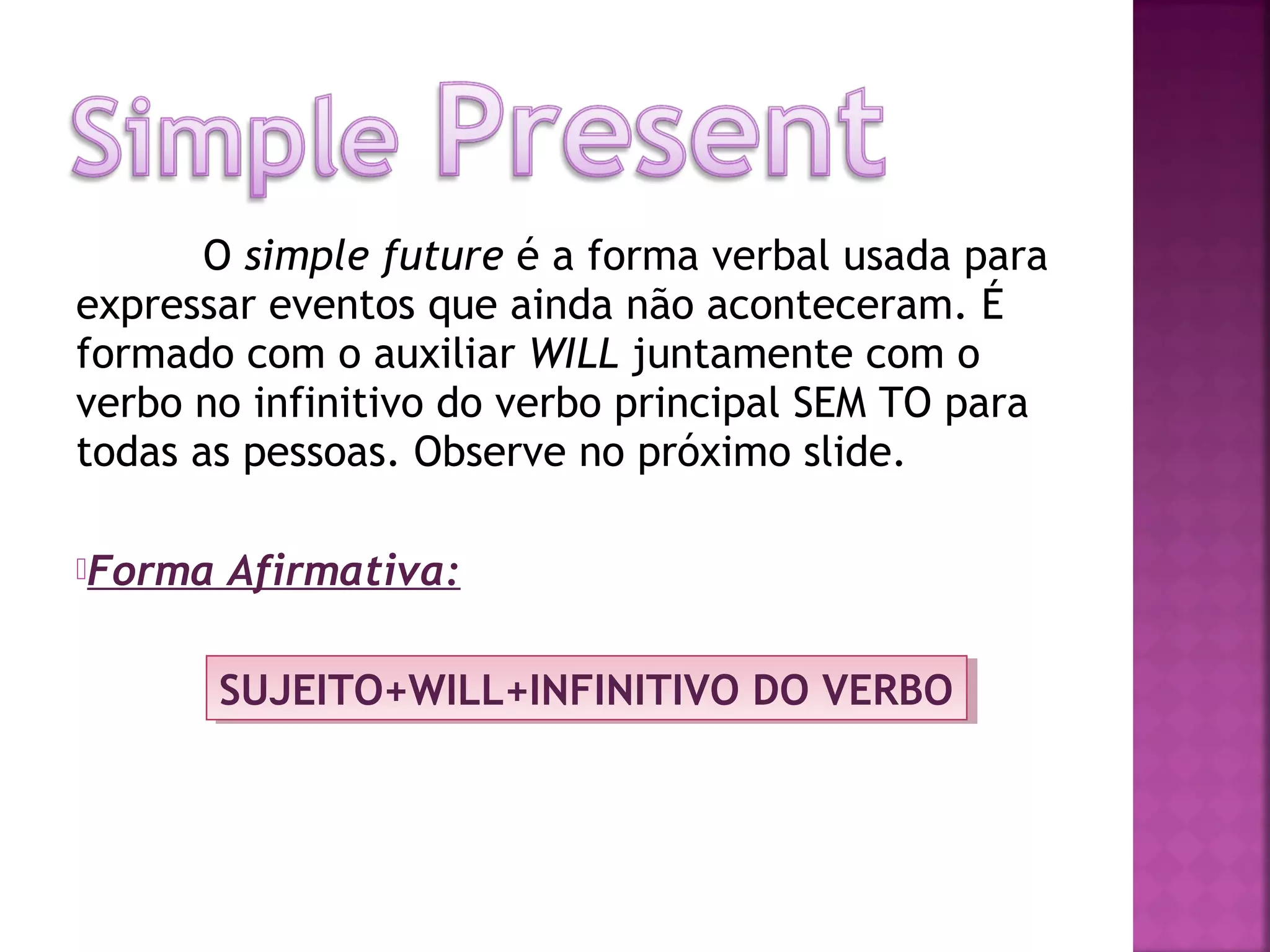 O simple future é a forma verbal usada para
expressar eventos que ainda não aconteceram. É
formado com o auxiliar WILL juntamente com o
verbo no infinitivo do verbo principal SEM TO para
todas as pessoas. Observe no próximo slide.
Forma

Afirmativa:
SUJEITO+WILL+INFINITIVO DO VERBO
SUJEITO+WILL+INFINITIVO DO VERBO

 