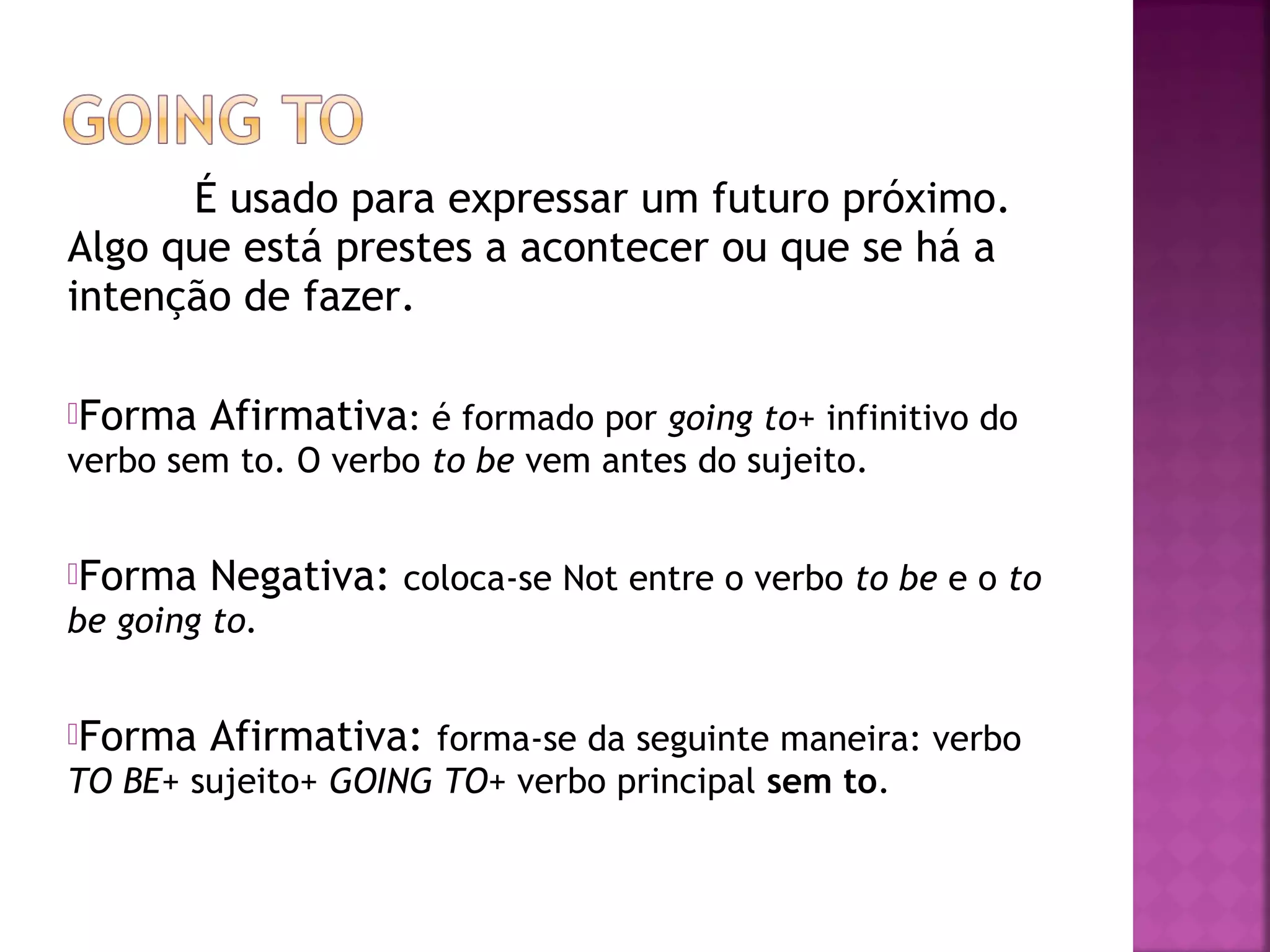 É usado para expressar um futuro próximo.
Algo que está prestes a acontecer ou que se há a
intenção de fazer.
Forma

Afirmativa: é formado por going to+ infinitivo do

verbo sem to. O verbo to be vem antes do sujeito.
Forma

Negativa: coloca-se Not entre o verbo to be e o to

be going to.
Forma

Afirmativa: forma-se da seguinte maneira: verbo

TO BE+ sujeito+ GOING TO+ verbo principal sem to.

 