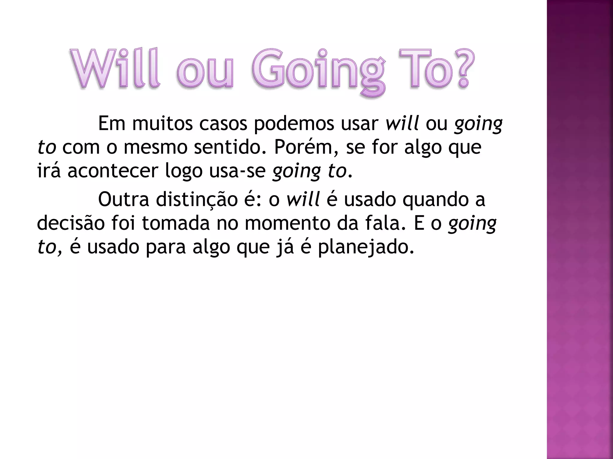 Em muitos casos podemos usar will ou going
to com o mesmo sentido. Porém, se for algo que
irá acontecer logo usa-se going to.
Outra distinção é: o will é usado quando a
decisão foi tomada no momento da fala. E o going
to, é usado para algo que já é planejado.

 