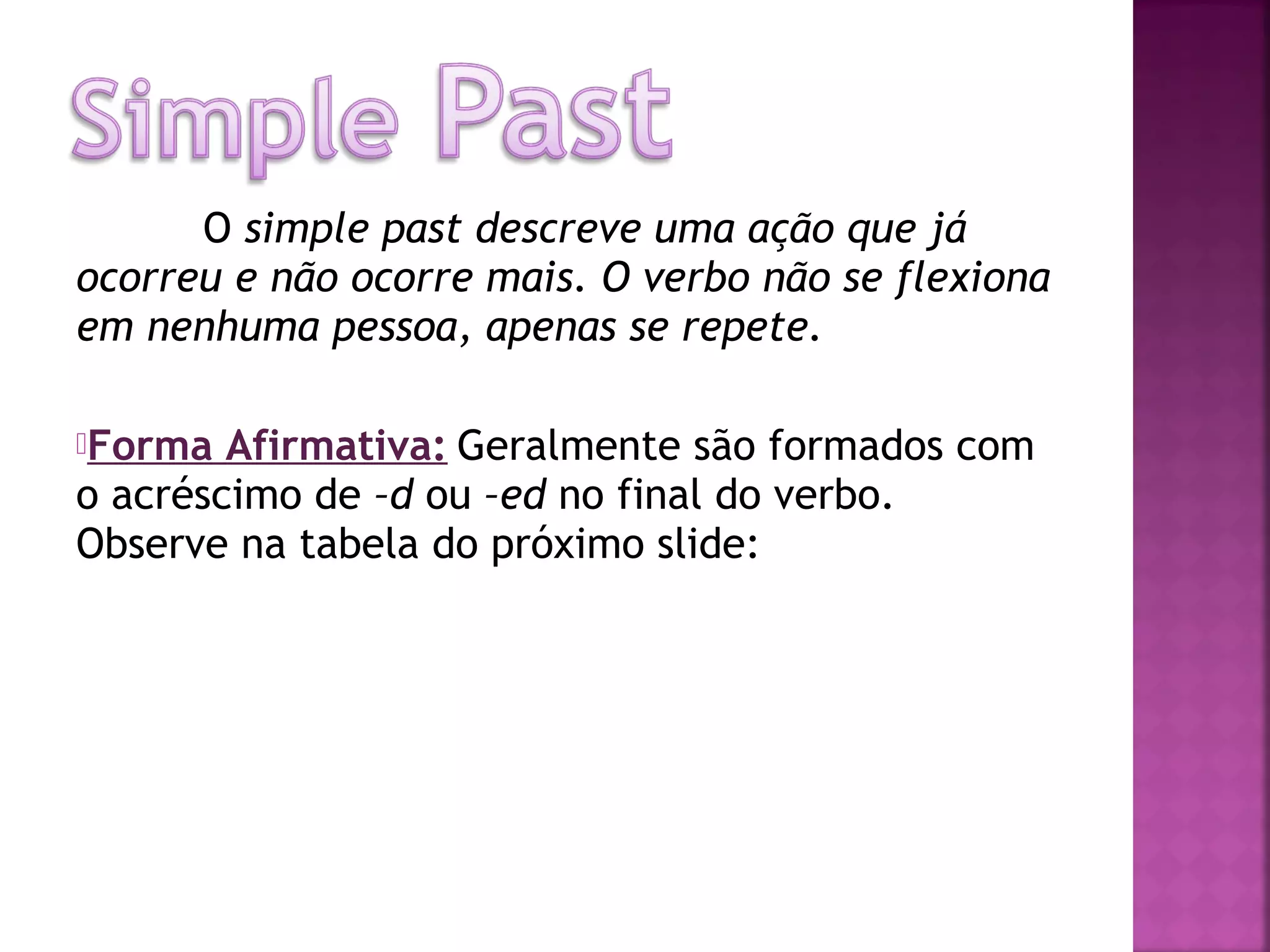 O simple past descreve uma ação que já
ocorreu e não ocorre mais. O verbo não se flexiona
em nenhuma pessoa, apenas se repete.
Forma

Afirmativa: Geralmente são formados com
o acréscimo de –d ou –ed no final do verbo.
Observe na tabela do próximo slide:

 