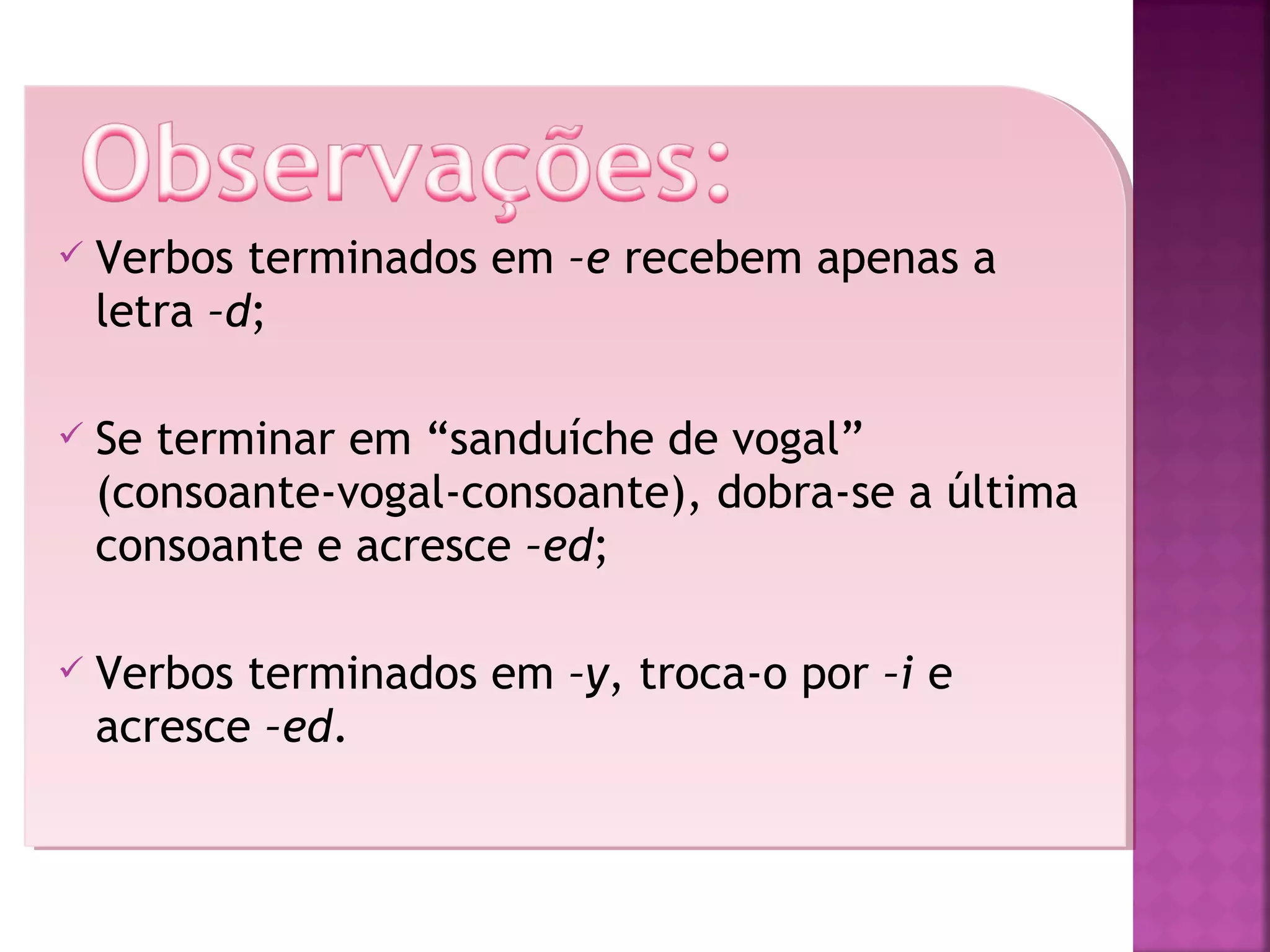 

Verbos terminados em –e recebem apenas a
letra –d;



Se terminar em “sanduíche de vogal”
(consoante-vogal-consoante), dobra-se a última
consoante e acresce –ed;



Verbos terminados em –y, troca-o por –i e
acresce –ed.

 