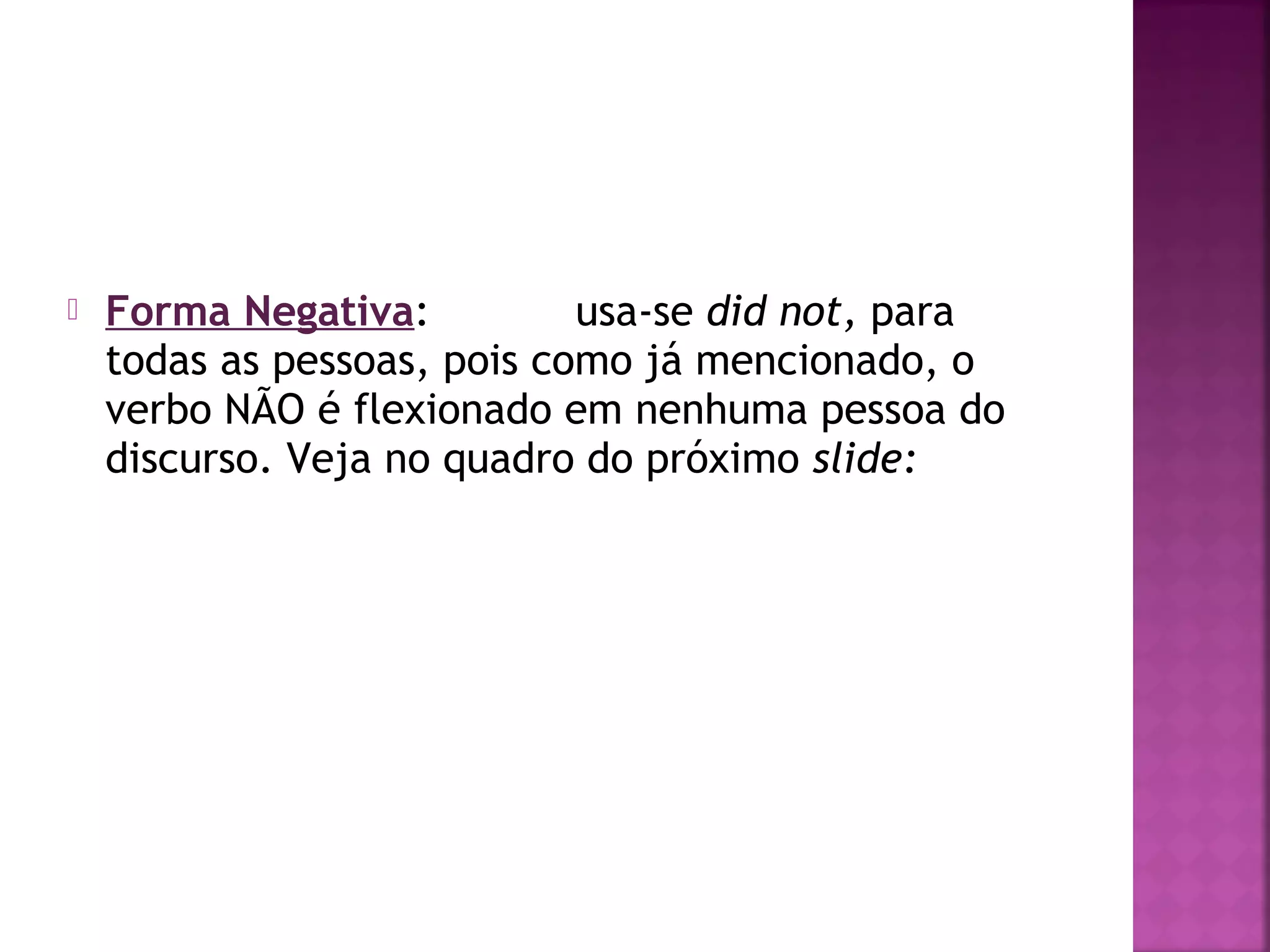 

Forma Negativa:
usa-se did not, para
todas as pessoas, pois como já mencionado, o
verbo NÃO é flexionado em nenhuma pessoa do
discurso. Veja no quadro do próximo slide:

 