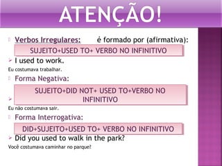 



Verbos Irregulares:
é formado por (afirmativa):
SUJEITO+USED TO+ VERBO NO INFINITIVO
SUJEITO+USED TO+ VERBO NO INFINITIVO
I used to work.

Eu costumava trabalhar.



Forma Negativa:



SUJEITO+DID NOT+ USED TO+VERBO NO
SUJEITO+DID NOT+ USED TO+VERBO NO
I didn’t use to go out.
INFINITIVO
INFINITIVO

Eu não costumava sair.



Forma Interrogativa:



DID+SUJEITO+USED TO+ VERBO NO INFINITIVO
DID+SUJEITO+USED TO+ VERBO NO INFINITIVO
Did you used to walk in the park?

Você costumava caminhar no parque?

 