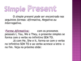 O simple present pode ser encontrado nas
seguintes formas: Afirmativa, Negativa ou
Interrogativa.
Forma

Afirmativa:
com os pronomes
pessoais I, You, We e They, o presente simples se
forma com o verbo no infinitivo SEM TO.
Já com He, She e It, forma-se com o verbo
no infinitivo SEM TO e ao verbo acresce a letra –s
no fim. Veja no próximo slide:

 